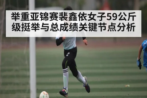 举重亚锦赛裴鑫依女子59公斤级挺举与总成绩关键节点分析