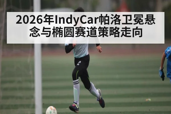 2026年IndyCar帕洛卫冕悬念与椭圆赛道策略走向